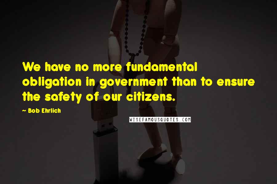 Bob Ehrlich Quotes: We have no more fundamental obligation in government than to ensure the safety of our citizens.