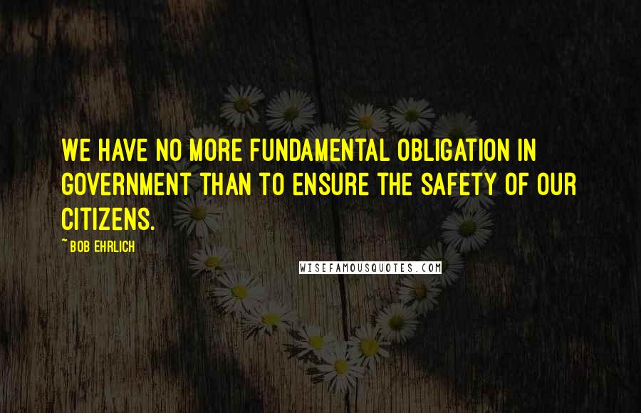 Bob Ehrlich Quotes: We have no more fundamental obligation in government than to ensure the safety of our citizens.