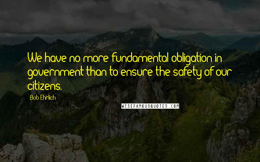 Bob Ehrlich Quotes: We have no more fundamental obligation in government than to ensure the safety of our citizens.