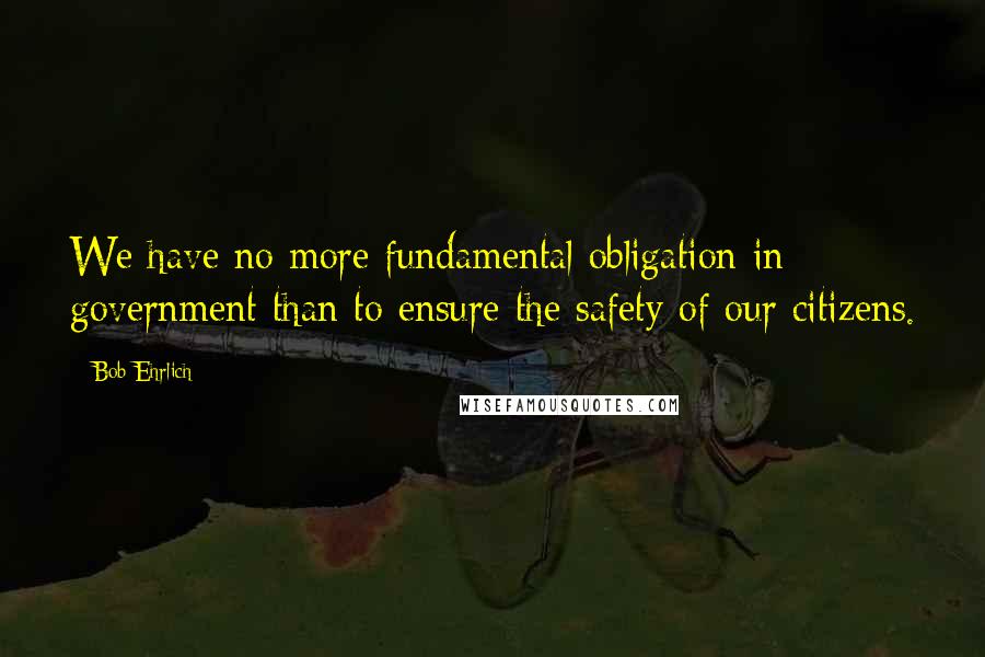 Bob Ehrlich Quotes: We have no more fundamental obligation in government than to ensure the safety of our citizens.