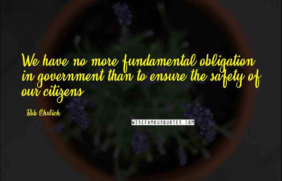 Bob Ehrlich Quotes: We have no more fundamental obligation in government than to ensure the safety of our citizens.