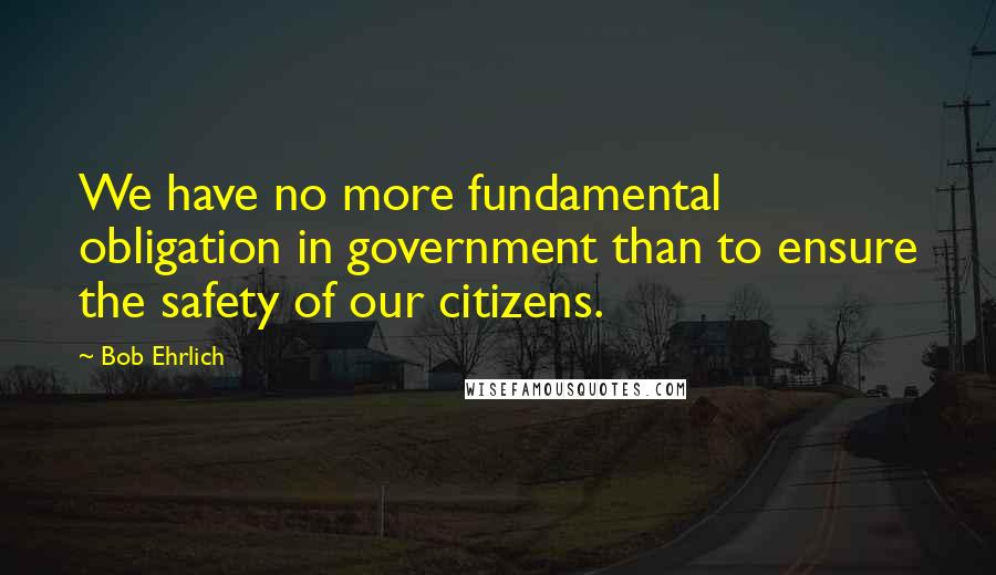 Bob Ehrlich Quotes: We have no more fundamental obligation in government than to ensure the safety of our citizens.