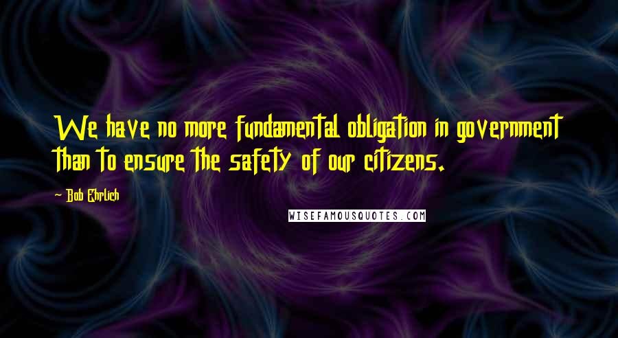 Bob Ehrlich Quotes: We have no more fundamental obligation in government than to ensure the safety of our citizens.