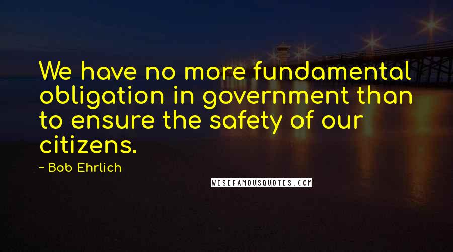 Bob Ehrlich Quotes: We have no more fundamental obligation in government than to ensure the safety of our citizens.