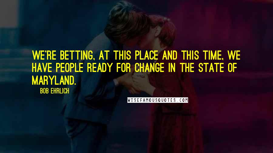 Bob Ehrlich Quotes: We're betting, at this place and this time, we have people ready for change in the state of Maryland.