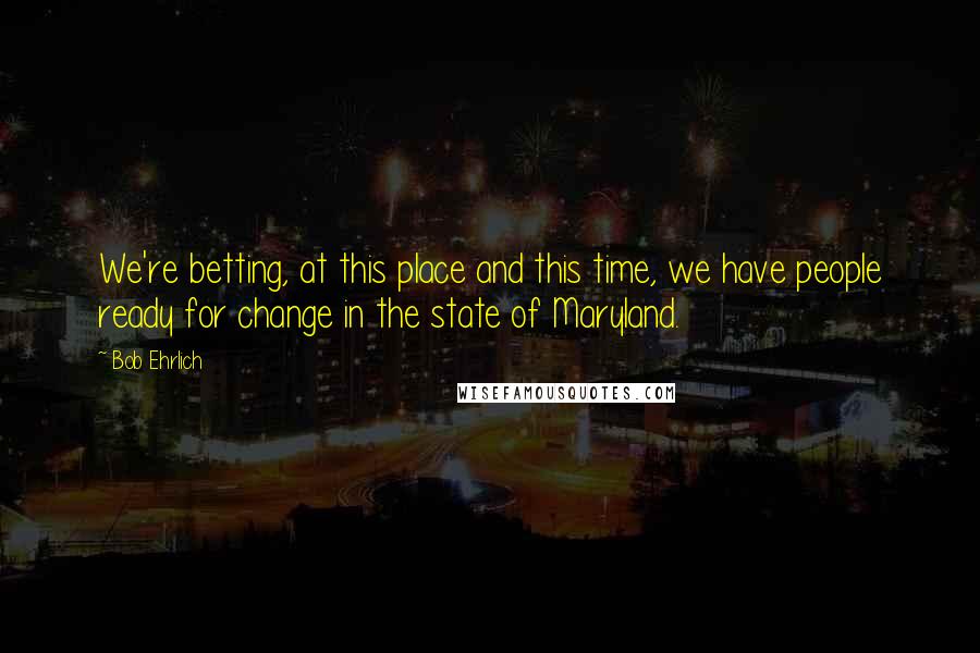 Bob Ehrlich Quotes: We're betting, at this place and this time, we have people ready for change in the state of Maryland.