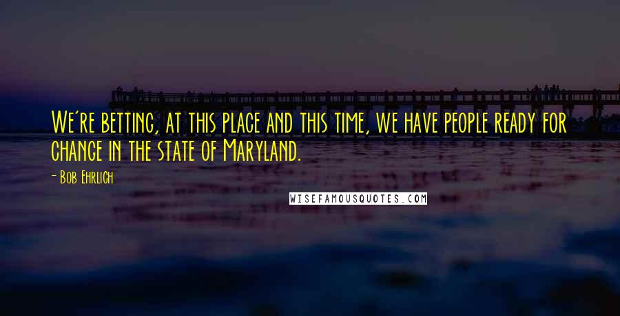 Bob Ehrlich Quotes: We're betting, at this place and this time, we have people ready for change in the state of Maryland.