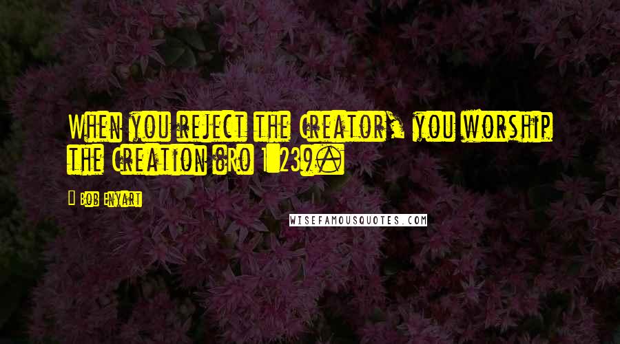 Bob Enyart Quotes: When you reject the Creator, you worship the Creation (Ro 1:23).