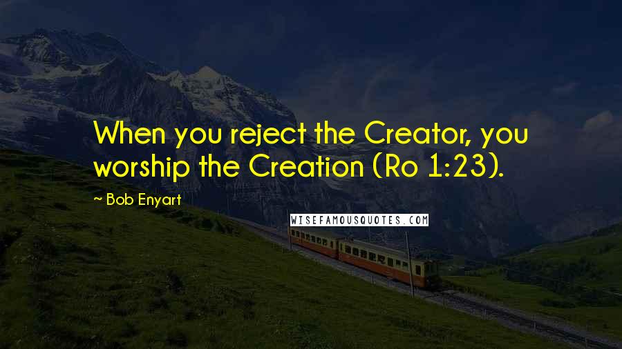 Bob Enyart Quotes: When you reject the Creator, you worship the Creation (Ro 1:23).