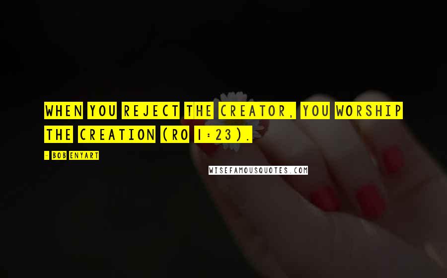 Bob Enyart Quotes: When you reject the Creator, you worship the Creation (Ro 1:23).