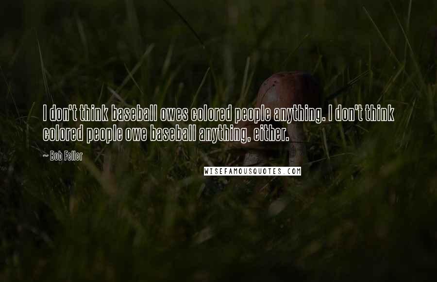 Bob Feller Quotes: I don't think baseball owes colored people anything. I don't think colored people owe baseball anything, either.