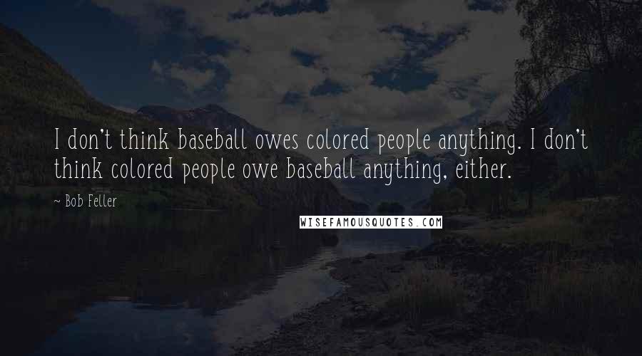 Bob Feller Quotes: I don't think baseball owes colored people anything. I don't think colored people owe baseball anything, either.