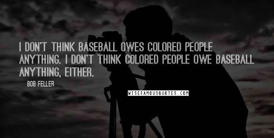 Bob Feller Quotes: I don't think baseball owes colored people anything. I don't think colored people owe baseball anything, either.