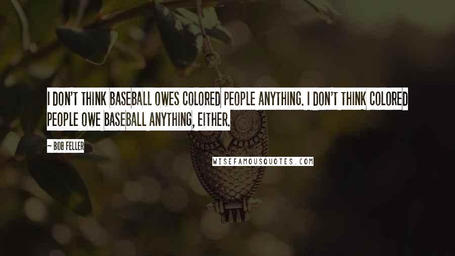 Bob Feller Quotes: I don't think baseball owes colored people anything. I don't think colored people owe baseball anything, either.