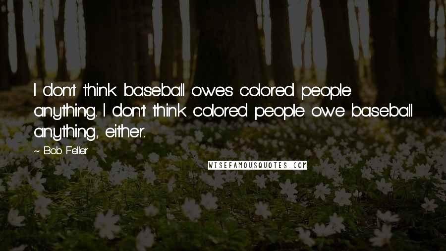 Bob Feller Quotes: I don't think baseball owes colored people anything. I don't think colored people owe baseball anything, either.