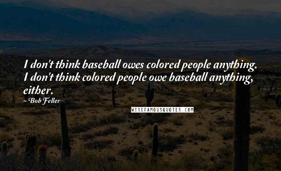 Bob Feller Quotes: I don't think baseball owes colored people anything. I don't think colored people owe baseball anything, either.