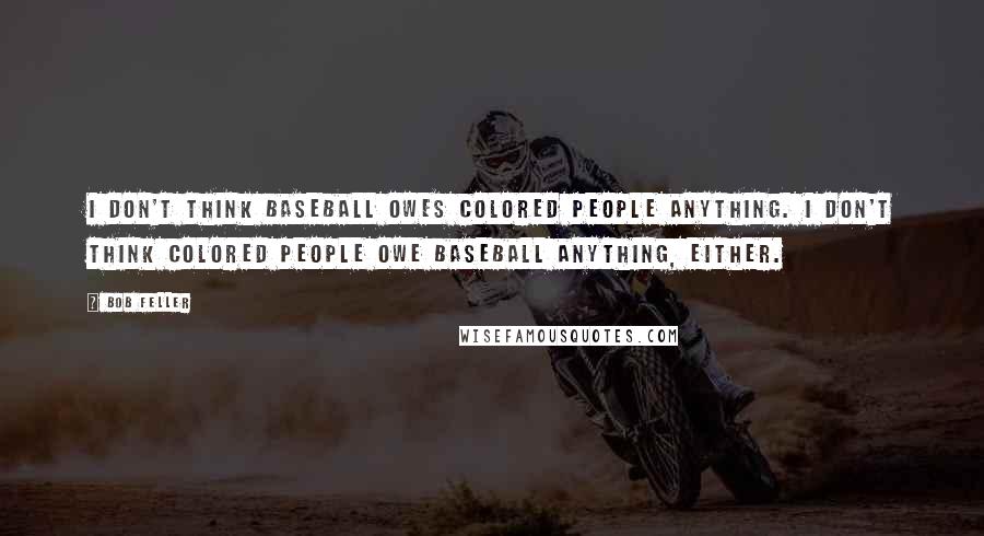 Bob Feller Quotes: I don't think baseball owes colored people anything. I don't think colored people owe baseball anything, either.