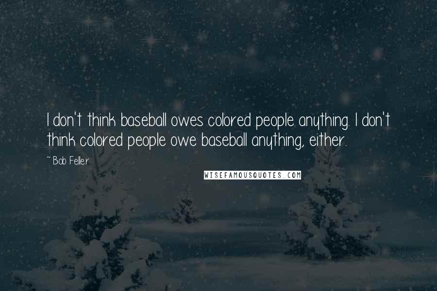 Bob Feller Quotes: I don't think baseball owes colored people anything. I don't think colored people owe baseball anything, either.