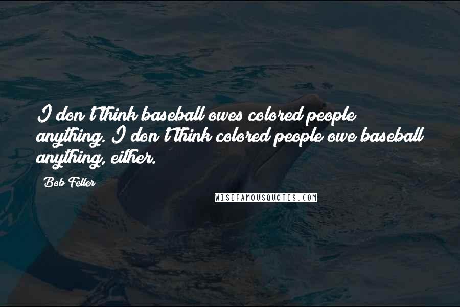 Bob Feller Quotes: I don't think baseball owes colored people anything. I don't think colored people owe baseball anything, either.