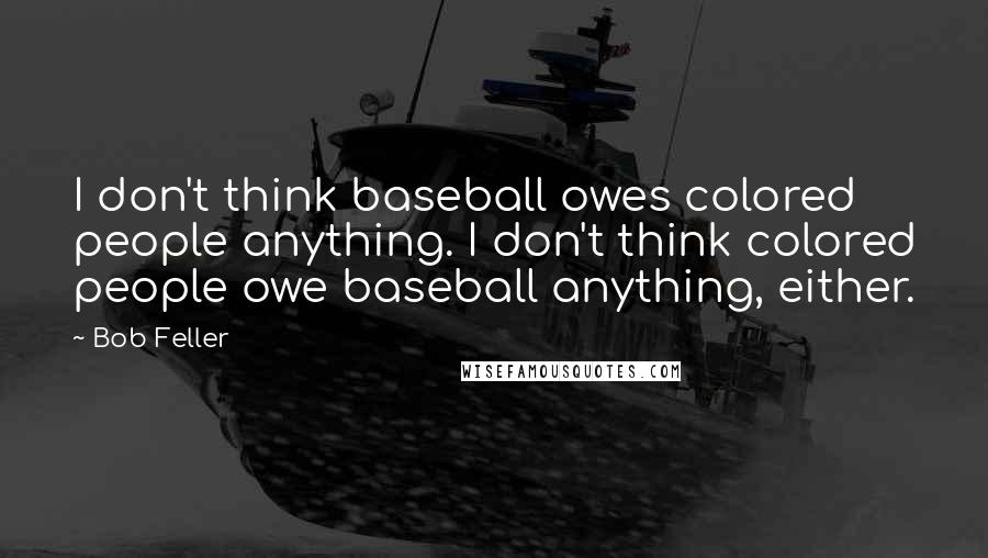 Bob Feller Quotes: I don't think baseball owes colored people anything. I don't think colored people owe baseball anything, either.