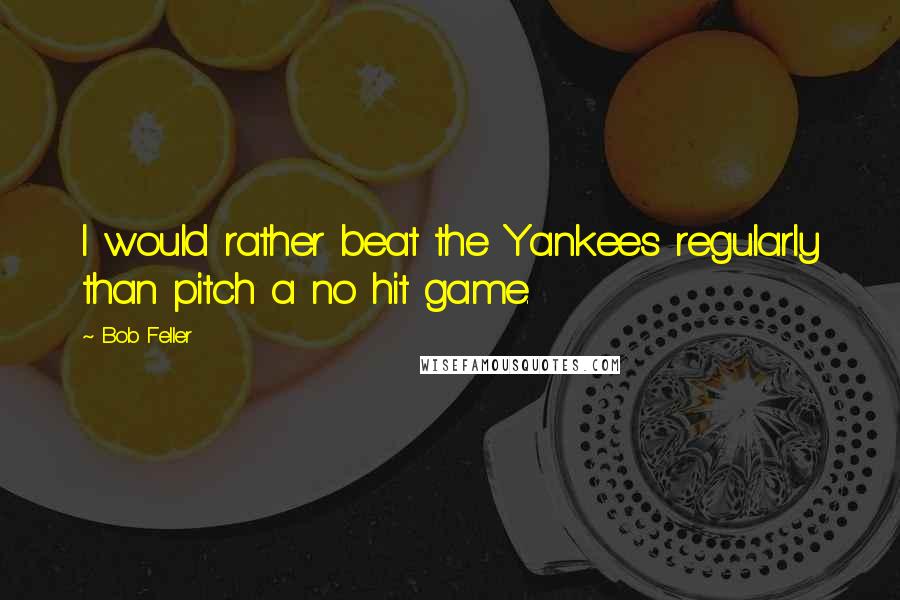 Bob Feller Quotes: I would rather beat the Yankees regularly than pitch a no hit game.