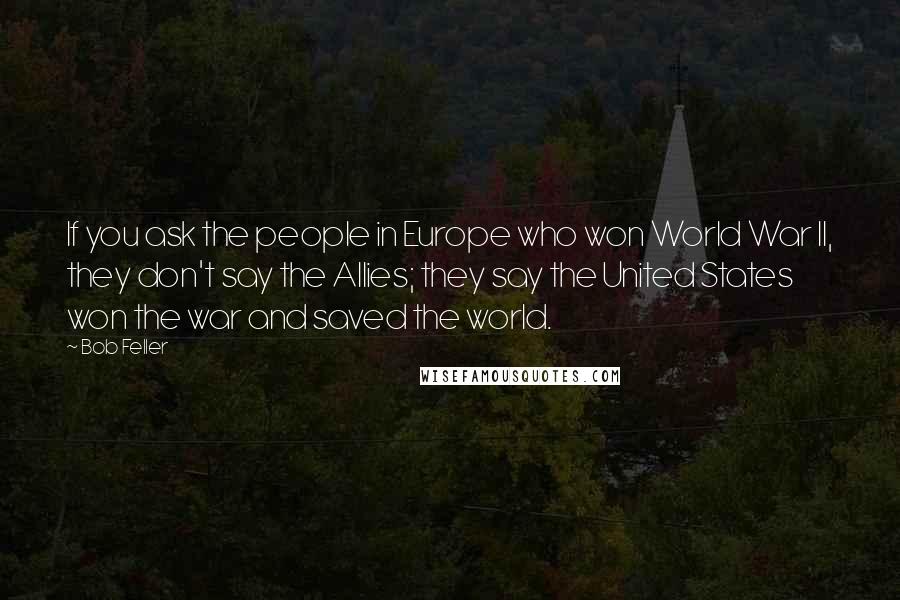 Bob Feller Quotes: If you ask the people in Europe who won World War II, they don't say the Allies; they say the United States won the war and saved the world.