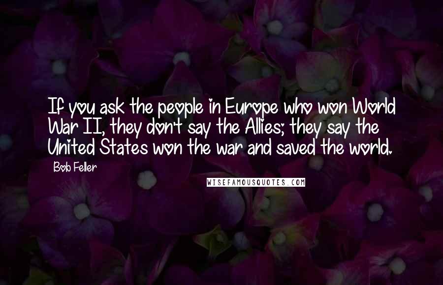 Bob Feller Quotes: If you ask the people in Europe who won World War II, they don't say the Allies; they say the United States won the war and saved the world.