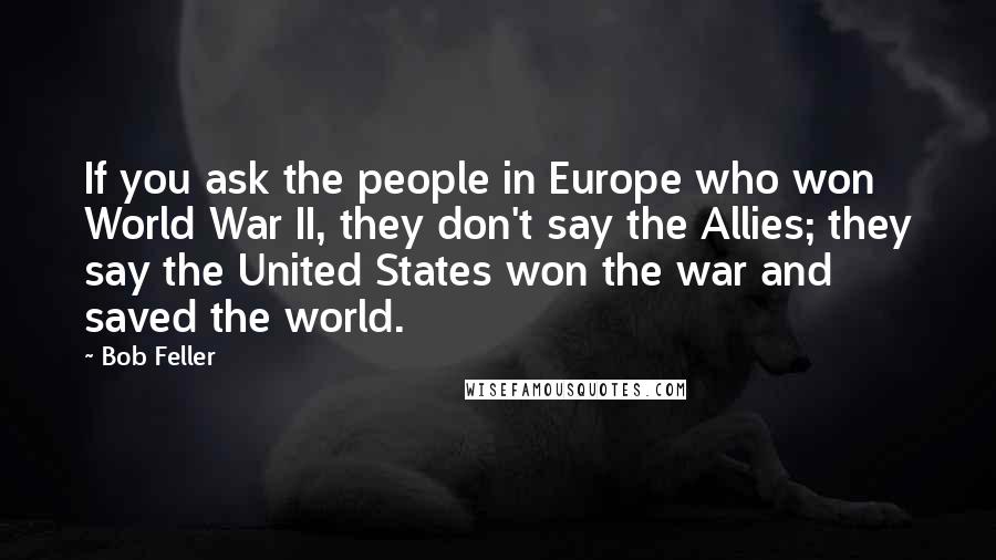 Bob Feller Quotes: If you ask the people in Europe who won World War II, they don't say the Allies; they say the United States won the war and saved the world.