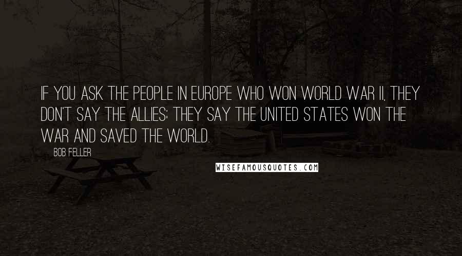 Bob Feller Quotes: If you ask the people in Europe who won World War II, they don't say the Allies; they say the United States won the war and saved the world.