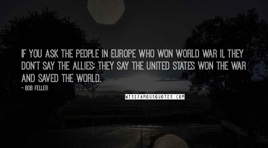 Bob Feller Quotes: If you ask the people in Europe who won World War II, they don't say the Allies; they say the United States won the war and saved the world.