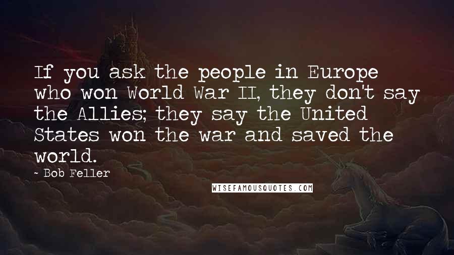 Bob Feller Quotes: If you ask the people in Europe who won World War II, they don't say the Allies; they say the United States won the war and saved the world.