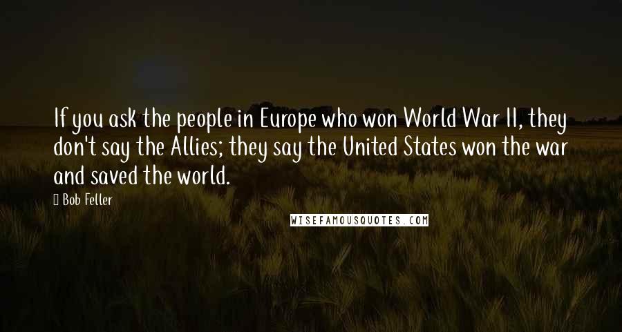 Bob Feller Quotes: If you ask the people in Europe who won World War II, they don't say the Allies; they say the United States won the war and saved the world.