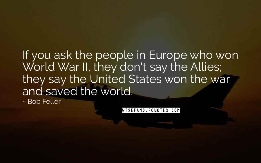 Bob Feller Quotes: If you ask the people in Europe who won World War II, they don't say the Allies; they say the United States won the war and saved the world.