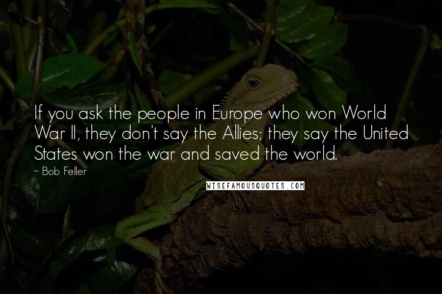 Bob Feller Quotes: If you ask the people in Europe who won World War II, they don't say the Allies; they say the United States won the war and saved the world.