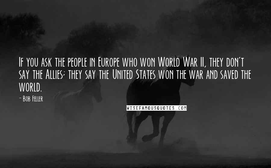 Bob Feller Quotes: If you ask the people in Europe who won World War II, they don't say the Allies; they say the United States won the war and saved the world.