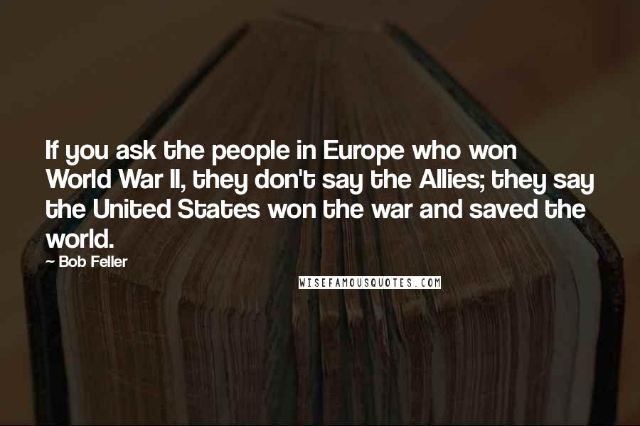 Bob Feller Quotes: If you ask the people in Europe who won World War II, they don't say the Allies; they say the United States won the war and saved the world.