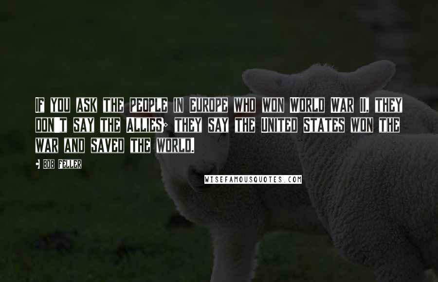 Bob Feller Quotes: If you ask the people in Europe who won World War II, they don't say the Allies; they say the United States won the war and saved the world.
