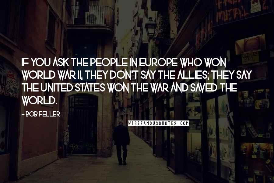 Bob Feller Quotes: If you ask the people in Europe who won World War II, they don't say the Allies; they say the United States won the war and saved the world.