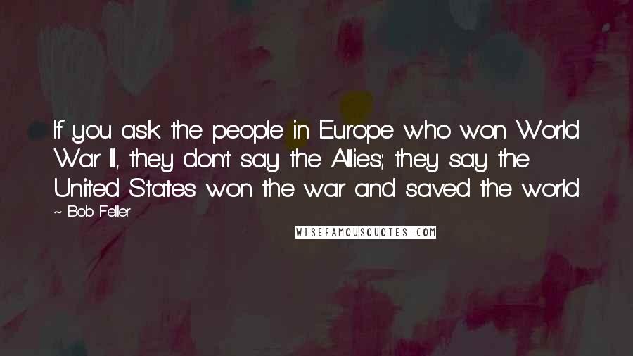Bob Feller Quotes: If you ask the people in Europe who won World War II, they don't say the Allies; they say the United States won the war and saved the world.