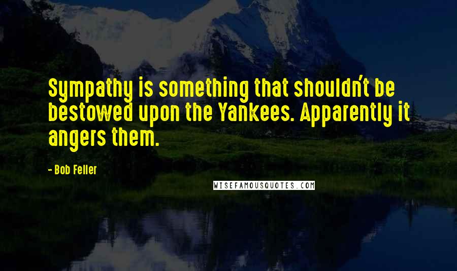 Bob Feller Quotes: Sympathy is something that shouldn't be bestowed upon the Yankees. Apparently it angers them.