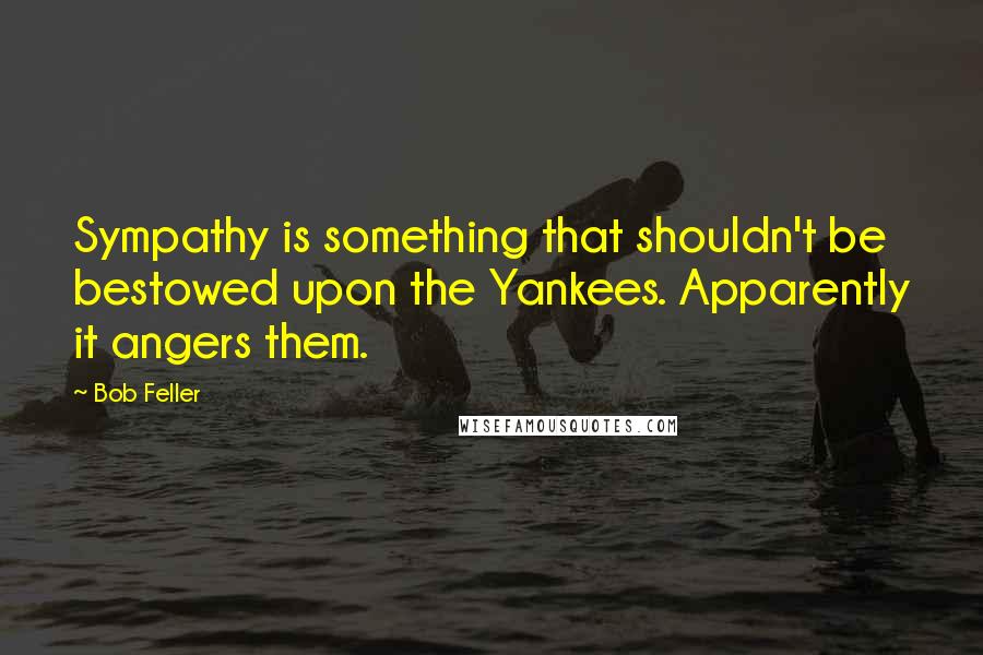 Bob Feller Quotes: Sympathy is something that shouldn't be bestowed upon the Yankees. Apparently it angers them.