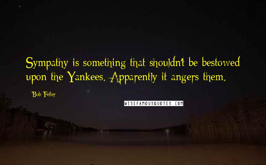 Bob Feller Quotes: Sympathy is something that shouldn't be bestowed upon the Yankees. Apparently it angers them.