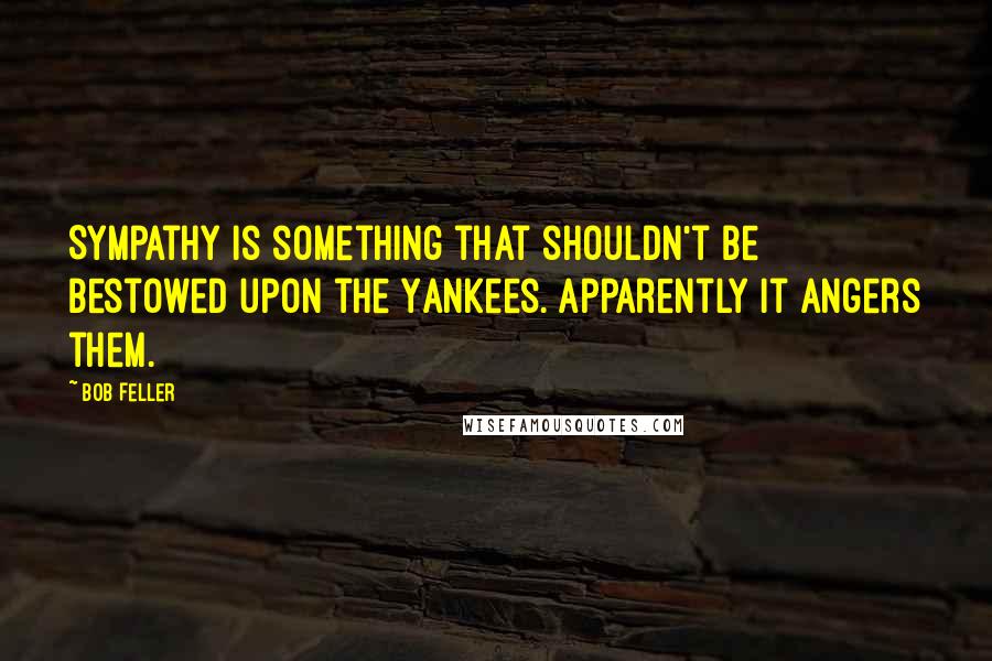 Bob Feller Quotes: Sympathy is something that shouldn't be bestowed upon the Yankees. Apparently it angers them.