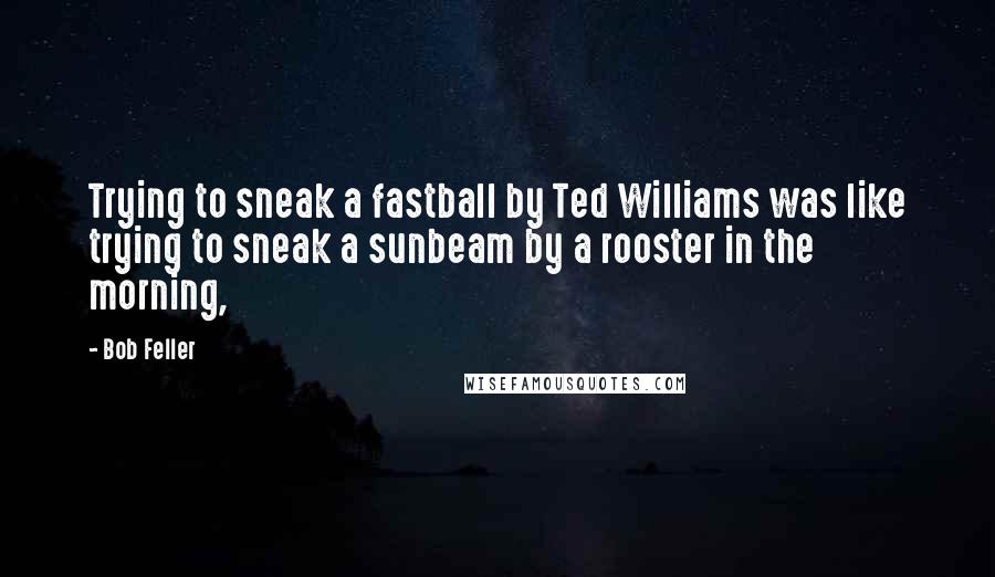 Bob Feller Quotes: Trying to sneak a fastball by Ted Williams was like trying to sneak a sunbeam by a rooster in the morning,