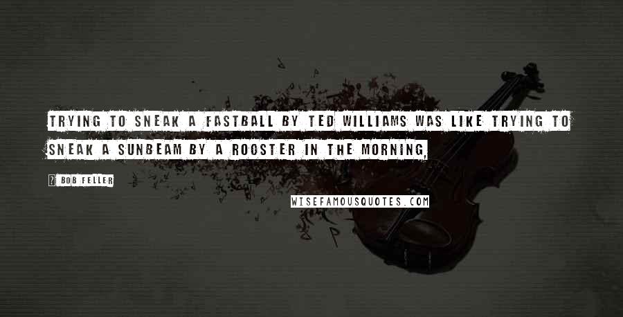 Bob Feller Quotes: Trying to sneak a fastball by Ted Williams was like trying to sneak a sunbeam by a rooster in the morning,