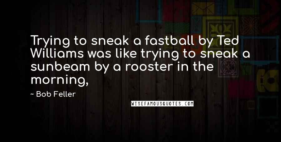 Bob Feller Quotes: Trying to sneak a fastball by Ted Williams was like trying to sneak a sunbeam by a rooster in the morning,