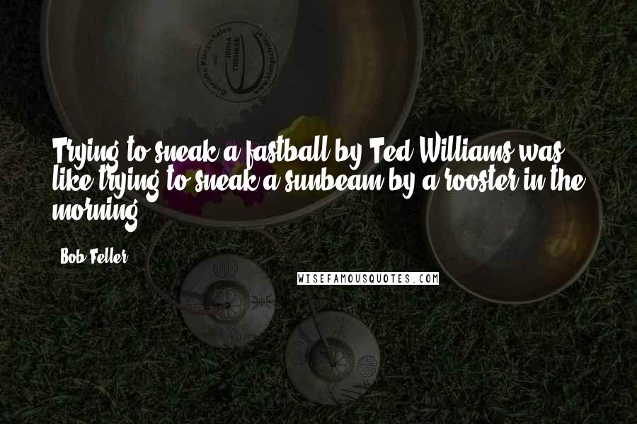 Bob Feller Quotes: Trying to sneak a fastball by Ted Williams was like trying to sneak a sunbeam by a rooster in the morning,