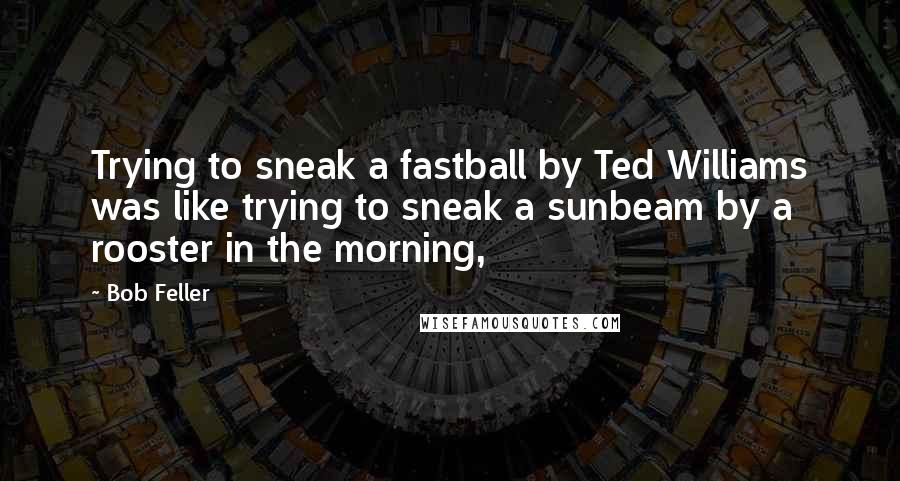 Bob Feller Quotes: Trying to sneak a fastball by Ted Williams was like trying to sneak a sunbeam by a rooster in the morning,