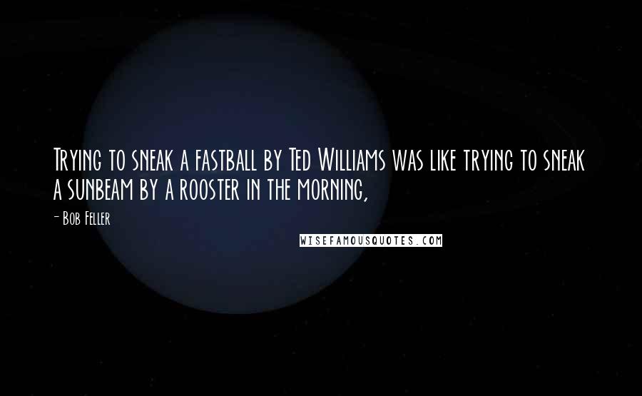 Bob Feller Quotes: Trying to sneak a fastball by Ted Williams was like trying to sneak a sunbeam by a rooster in the morning,