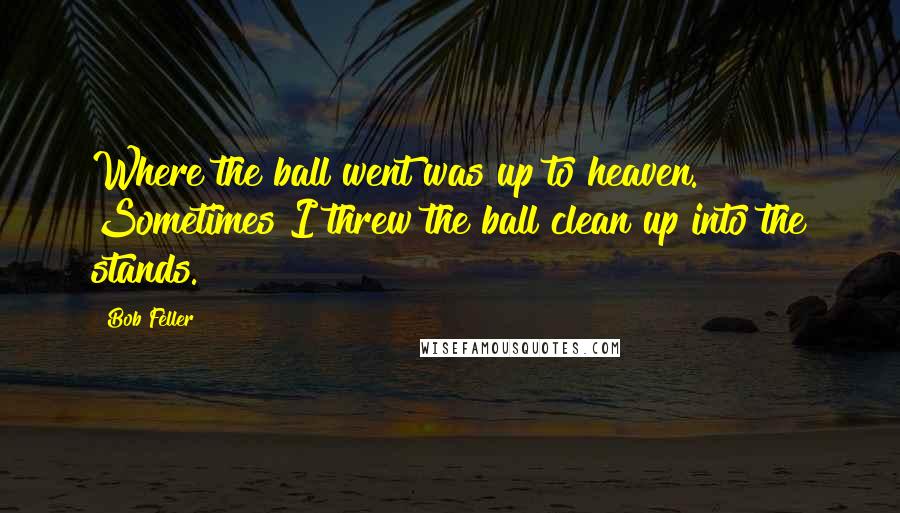 Bob Feller Quotes: Where the ball went was up to heaven. Sometimes I threw the ball clean up into the stands.